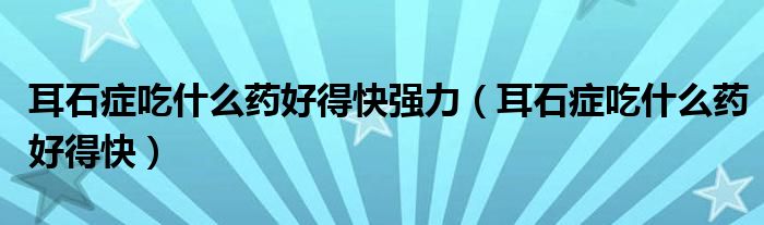 耳石癥吃什么藥好得快強(qiáng)力（耳石癥吃什么藥好得快）