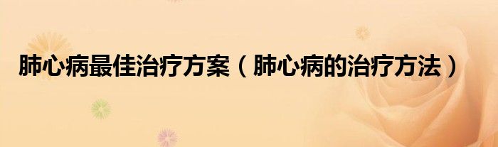 肺心病最佳治療方案（肺心病的治療方法）