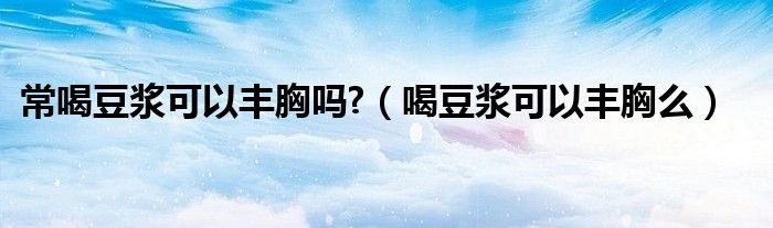 常喝豆?jié){可以豐胸嗎?（喝豆?jié){可以豐胸么）