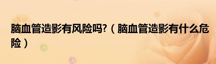 腦血管造影有風(fēng)險(xiǎn)嗎?（腦血管造影有什么危險(xiǎn)）