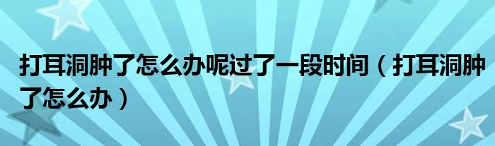 打耳洞腫了怎么辦呢過了一段時間（打耳洞腫了怎么辦）