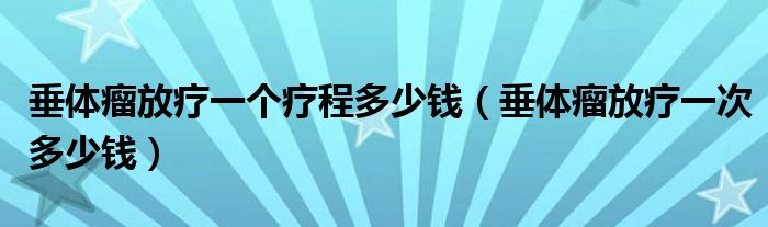 垂體瘤放療一個(gè)療程多少錢(qián)（垂體瘤放療一次多少錢(qián)）