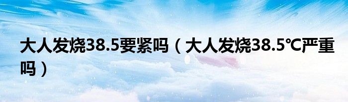 大人發(fā)燒38.5要緊嗎（大人發(fā)燒38.5℃嚴(yán)重嗎）