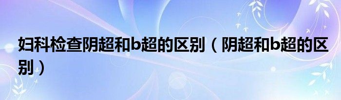 婦科檢查陰超和b超的區(qū)別（陰超和b超的區(qū)別）