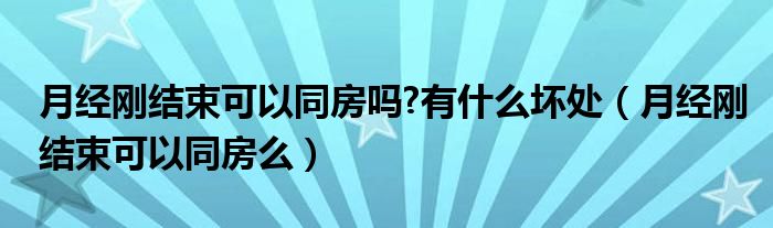 月經(jīng)剛結(jié)束可以同房嗎?有什么壞處（月經(jīng)剛結(jié)束可以同房么）