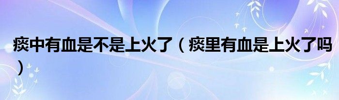 痰中有血是不是上火了（痰里有血是上火了嗎）