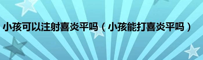 小孩可以注射喜炎平嗎（小孩能打喜炎平嗎）