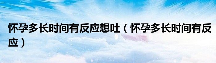 懷孕多長時間有反應(yīng)想吐（懷孕多長時間有反應(yīng)）