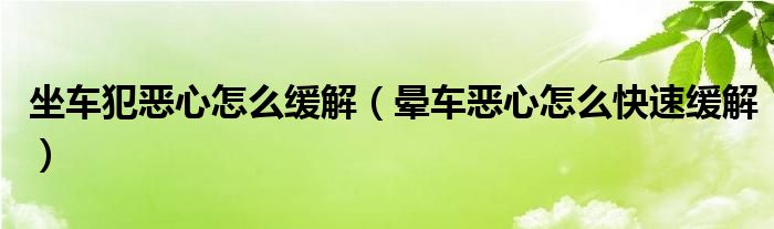 坐車犯惡心怎么緩解（暈車惡心怎么快速緩解）