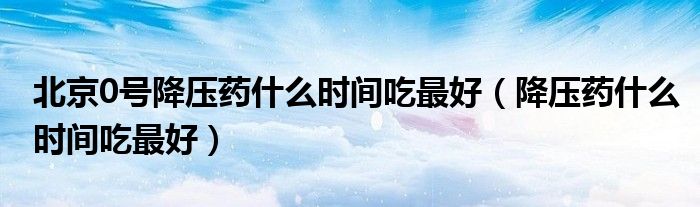 北京0號降壓藥什么時間吃最好（降壓藥什么時間吃最好）