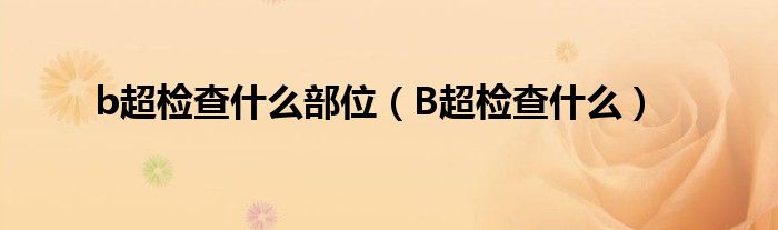 b超檢查什么部位（B超檢查什么）