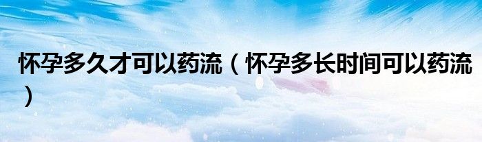 懷孕多久才可以藥流（懷孕多長(zhǎng)時(shí)間可以藥流）