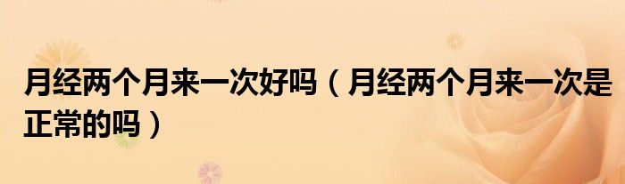 月經(jīng)兩個(gè)月來(lái)一次好嗎（月經(jīng)兩個(gè)月來(lái)一次是正常的嗎）