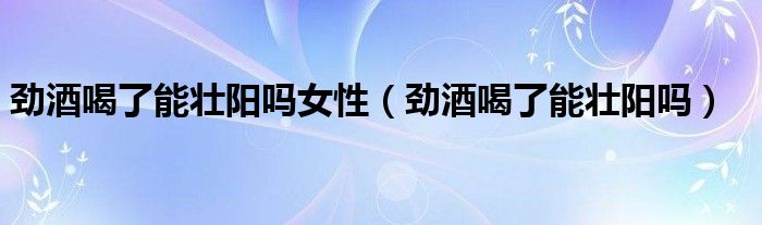 勁酒喝了能壯陽嗎女性（勁酒喝了能壯陽嗎）