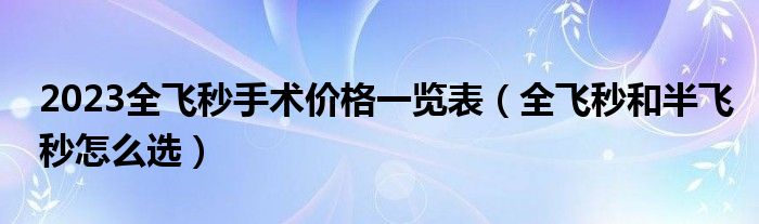 2023全飛秒手術(shù)價格一覽表（全飛秒和半飛秒怎么選）