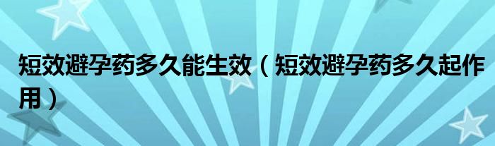 短效避孕藥多久能生效（短效避孕藥多久起作用）