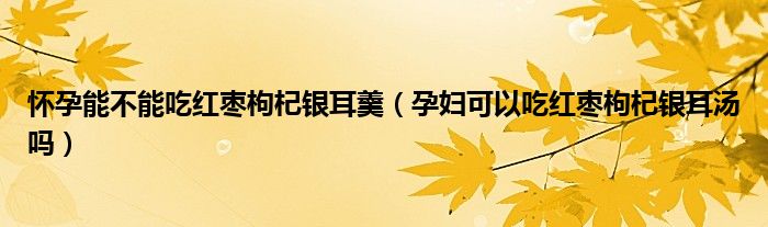 懷孕能不能吃紅棗枸杞銀耳羹（孕婦可以吃紅棗枸杞銀耳湯嗎）