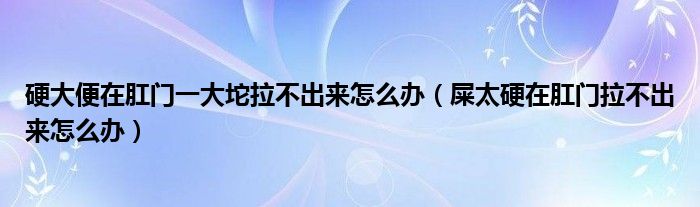 硬大便在肛門一大坨拉不出來怎么辦（屎太硬在肛門拉不出來怎么辦）