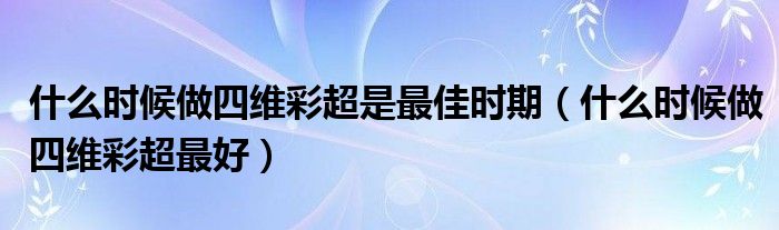 什么時候做四維彩超是最佳時期（什么時候做四維彩超最好）