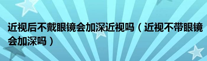 近視后不戴眼鏡會(huì)加深近視嗎（近視不帶眼鏡會(huì)加深嗎）