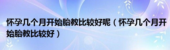 懷孕幾個月開始胎教比較好呢（懷孕幾個月開始胎教比較好）