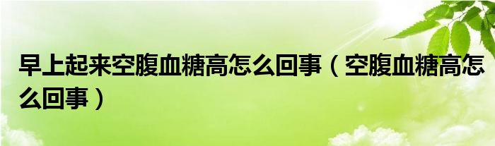 早上起來空腹血糖高怎么回事（空腹血糖高怎么回事）