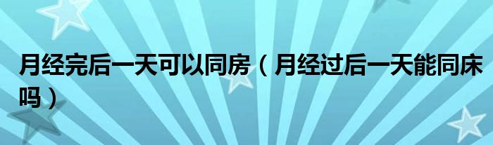 月經(jīng)完后一天可以同房（月經(jīng)過后一天能同床嗎）