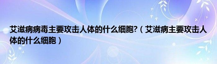 艾滋病病毒主要攻擊人體的什么細(xì)胞?（艾滋病主要攻擊人體的什么細(xì)胞）