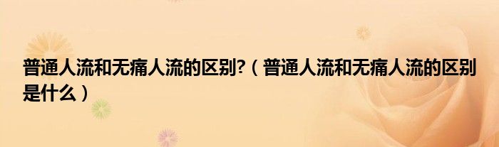 普通人流和無(wú)痛人流的區(qū)別?（普通人流和無(wú)痛人流的區(qū)別是什么）