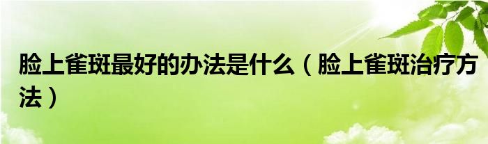 臉上雀斑最好的辦法是什么（臉上雀斑治療方法）