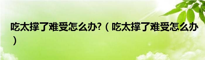 吃太撐了難受怎么辦?（吃太撐了難受怎么辦）