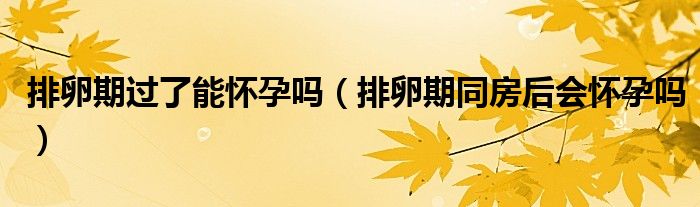 排卵期過(guò)了能懷孕嗎（排卵期同房后會(huì)懷孕嗎）