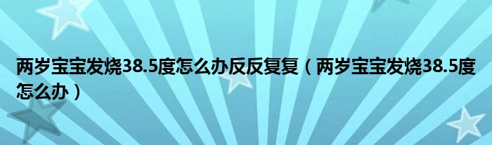 兩歲寶寶發(fā)燒38.5度怎么辦反反復復（兩歲寶寶發(fā)燒38.5度怎么辦）