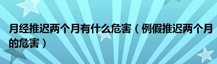 月經(jīng)推遲兩個月有什么危害（例假推遲兩個月的危害）