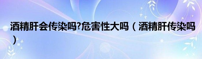 酒精肝會傳染嗎?危害性大嗎（酒精肝傳染嗎）