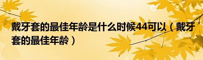 戴牙套的最佳年齡是什么時候44可以（戴牙套的最佳年齡）