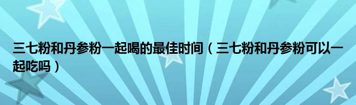 三七粉和丹參粉一起喝的最佳時間（三七粉和丹參粉可以一起吃嗎）