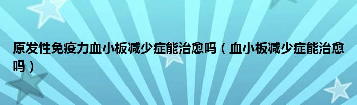 原發(fā)性免疫力血小板減少癥能治愈嗎（血小板減少癥能治愈嗎）