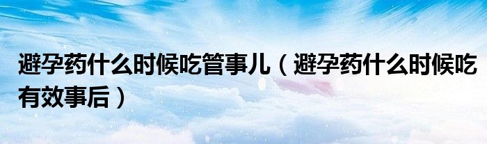 避孕藥什么時候吃管事兒（避孕藥什么時候吃有效事后）