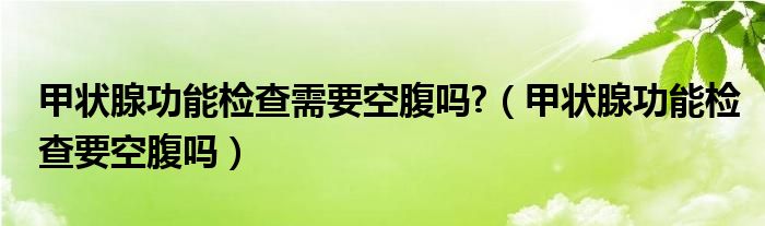 甲狀腺功能檢查需要空腹嗎?（甲狀腺功能檢查要空腹嗎）