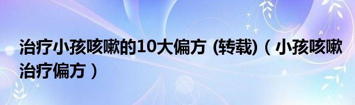 治療小孩咳嗽的10大偏方 (轉(zhuǎn)載)（小孩咳嗽治療偏方）