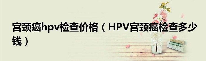 宮頸癌hpv檢查價(jià)格（HPV宮頸癌檢查多少錢）