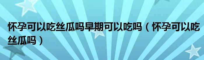 懷孕可以吃絲瓜嗎早期可以吃嗎（懷孕可以吃絲瓜嗎）