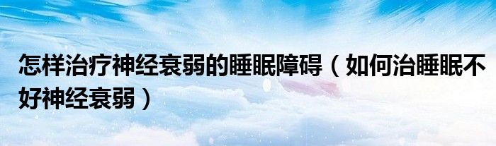 怎樣治療神經衰弱的睡眠障礙（如何治睡眠不好神經衰弱）