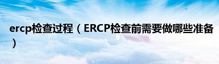 ercp檢查過程（ERCP檢查前需要做哪些準(zhǔn)備）