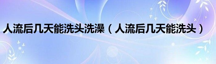 人流后幾天能洗頭洗澡（人流后幾天能洗頭）