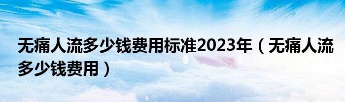 無痛人流多少錢費(fèi)用標(biāo)準(zhǔn)2023年（無痛人流多少錢費(fèi)用）