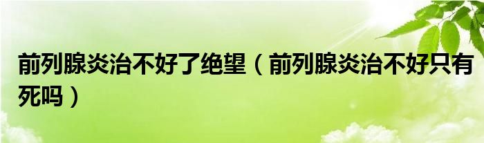 前列腺炎治不好了絕望（前列腺炎治不好只有死嗎）