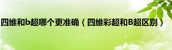 四維和b超哪個(gè)更準(zhǔn)確（四維彩超和B超區(qū)別）