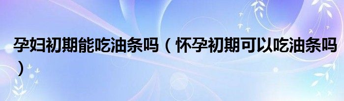 孕婦初期能吃油條嗎（懷孕初期可以吃油條嗎）